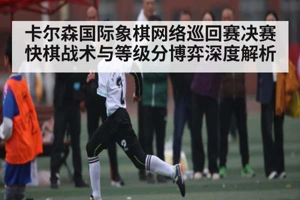 卡尔森国际象棋网络巡回赛决赛快棋战术与等级分博弈深度解析（kaiyunapp）
